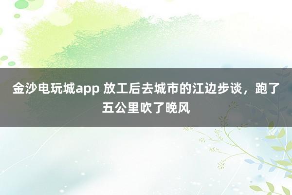 金沙电玩城app 放工后去城市的江边步谈，跑了五公里吹了晚风