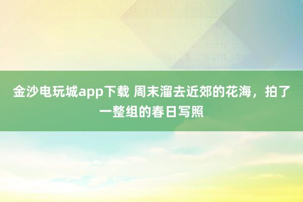 金沙电玩城app下载 周末溜去近郊的花海，拍了一整组的春日写照