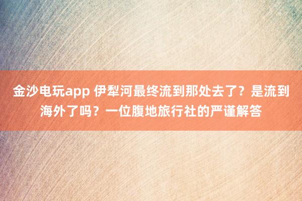 金沙电玩app 伊犁河最终流到那处去了？是流到海外了吗？一位腹地旅行社的严谨解答