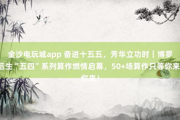 金沙电玩城app 奋进十五五，芳华立功时｜博罗后生“五四”系列算作燃情启幕，50+场算作只等你来！