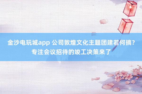 金沙电玩城app 公司敦煌文化主题团建若何搞？专注会议招待的竣工决策来了