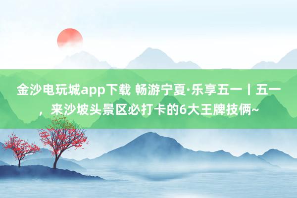 金沙电玩城app下载 畅游宁夏·乐享五一丨五一，来沙坡头景区必打卡的6大王牌技俩~