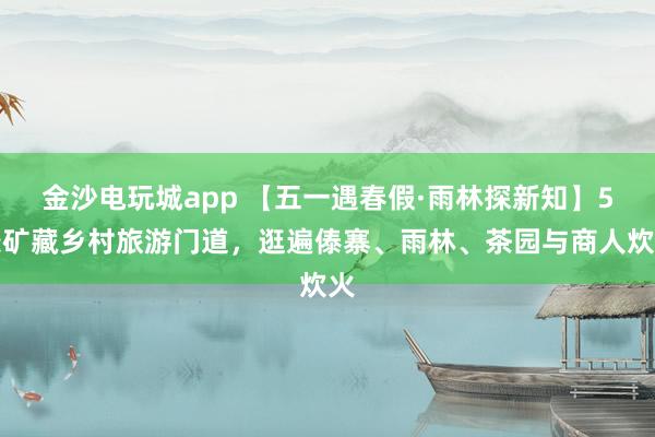 金沙电玩城app 【五一遇春假·雨林探新知】5条矿藏乡村旅游门道，逛遍傣寨、雨林、茶园与商人炊火