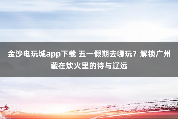 金沙电玩城app下载 五一假期去哪玩？解锁广州藏在炊火里的诗与辽远