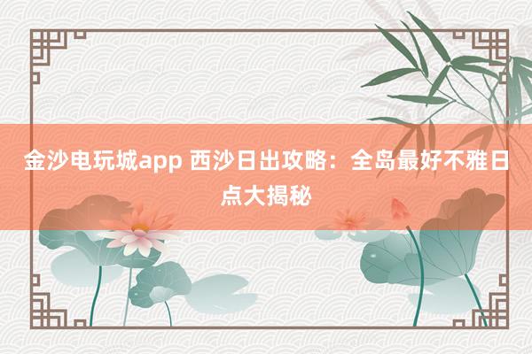 金沙电玩城app 西沙日出攻略：全岛最好不雅日点大揭秘
