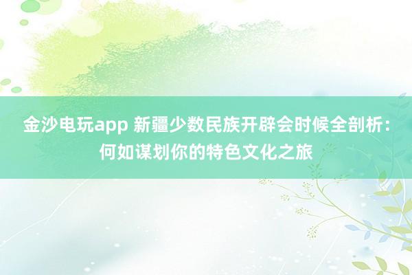 金沙电玩app 新疆少数民族开辟会时候全剖析：何如谋划你的特色文化之旅