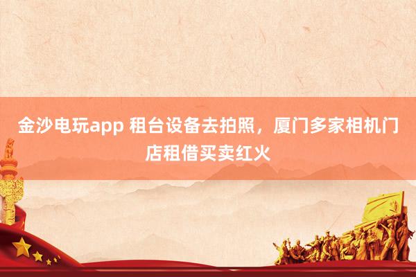 金沙电玩app 租台设备去拍照，厦门多家相机门店租借买卖红火