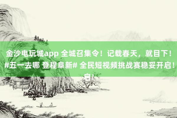 金沙电玩城app 全城召集令！记载春天，就目下！ #五一去哪 登程阜新# 全民短视频挑战赛稳妥开启！