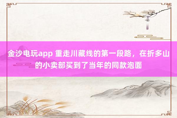 金沙电玩app 重走川藏线的第一段路，在折多山的小卖部买到了当年的同款泡面