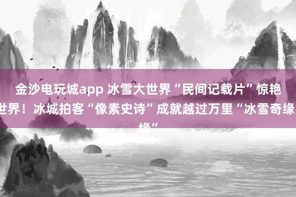 金沙电玩城app 冰雪大世界“民间记载片”惊艳世界！冰城拍客“像素史诗”成就越过万里“冰雪奇缘”