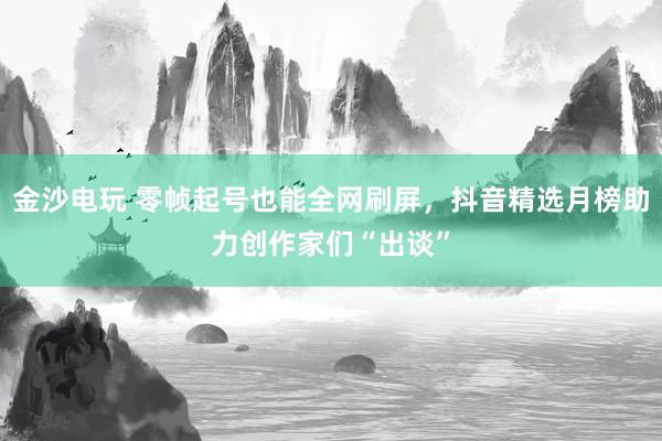 金沙电玩 零帧起号也能全网刷屏，抖音精选月榜助力创作家们“出谈”