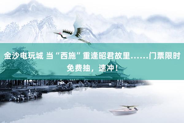 金沙电玩城 当“西施”重逢昭君故里……门票限时免费抽，<a href=