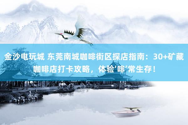 金沙电玩城 东莞南城咖啡街区探店指南：30+矿藏咖啡店打卡攻略，体验‘啡’常生存！