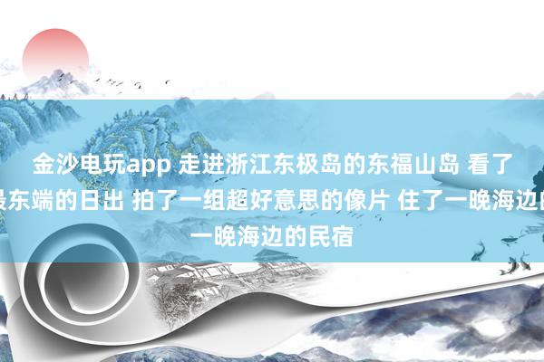 金沙电玩app 走进浙江东极岛的东福山岛 看了中国最东端的日出 拍了一组超好意思的像片 住了一晚海边的民宿