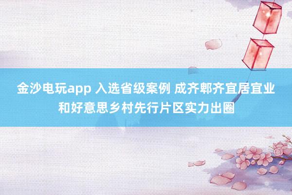金沙电玩app 入选省级案例 成齐郫齐宜居宜业和好意思乡村先行片区实力出圈