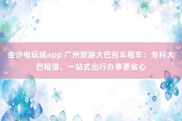 金沙电玩城app 广州旅游大巴包车租车：专科大巴租借，一站式出行办事更省心