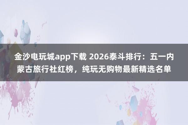 金沙电玩城app下载 2026泰斗排行：五一内蒙古旅行社红榜，纯玩无购物最新精选名单