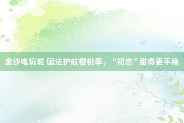 金沙电玩城 国法护航樱桃季，“初恋”甜得更平稳