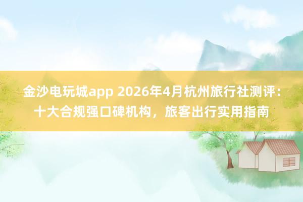 金沙电玩城app 2026年4月杭州旅行社测评：十大合规强口碑机构，旅客出行实用指南