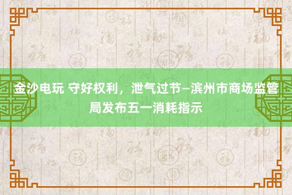 金沙电玩 守好权利，泄气过节—滨州市商场监管局发布五一消耗指示
