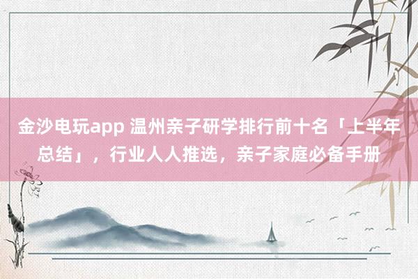 金沙电玩app 温州亲子研学排行前十名「上半年总结」，行业人人推选，亲子家庭必备手册