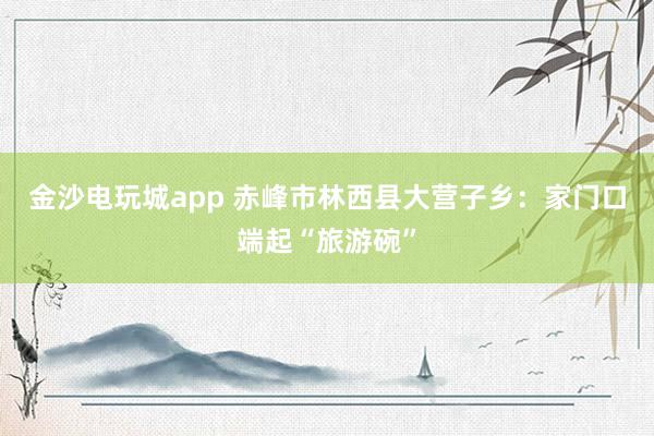 金沙电玩城app 赤峰市林西县大营子乡：家门口端起“旅游碗”