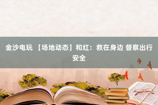 金沙电玩 【场地动态】和红：救在身边 督察出行安全