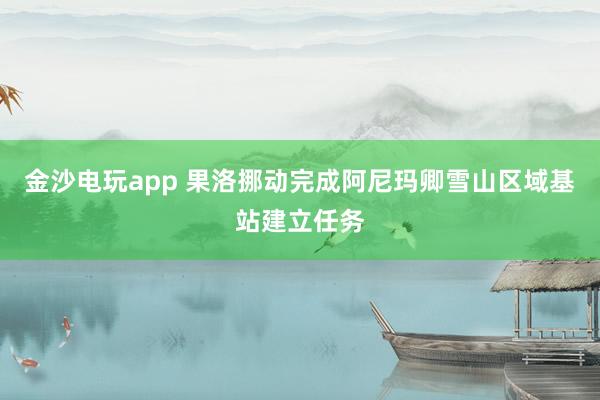 金沙电玩app 果洛挪动完成阿尼玛卿雪山区域基站建立任务