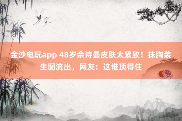 金沙电玩app 48岁佘诗曼皮肤太紧致！抹胸装生图流出，网友：这谁顶得住