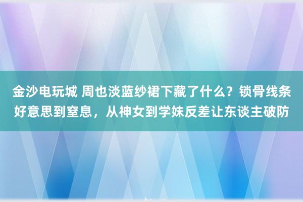 金沙电玩城 周也淡蓝纱裙下藏了什么？锁骨线条好意思到窒息，从神女到学妹反差让东谈主破防