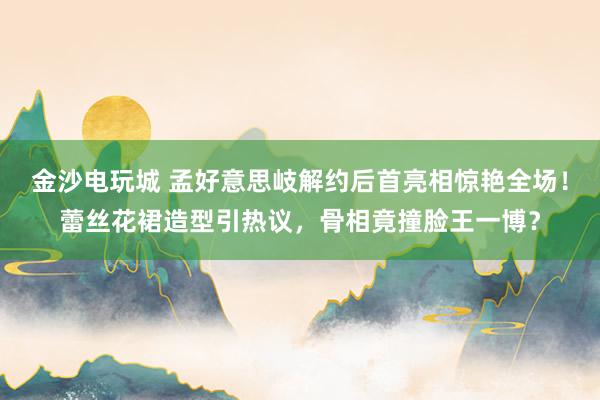 金沙电玩城 孟好意思岐解约后首亮相惊艳全场！蕾丝花裙造型引热议，骨相竟撞脸王一博？