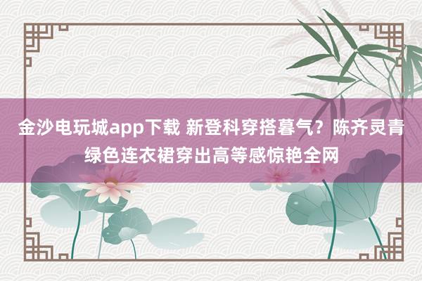 金沙电玩城app下载 新登科穿搭暮气？陈齐灵青绿色连衣裙穿出高等感惊艳全网