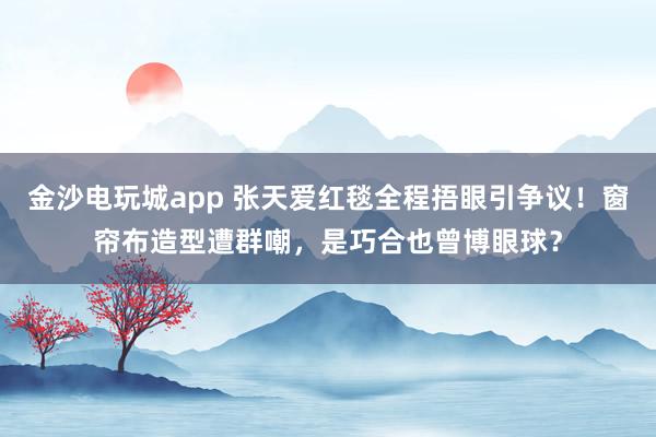 金沙电玩城app 张天爱红毯全程捂眼引争议！窗帘布造型遭群嘲，是巧合也曾博眼球？