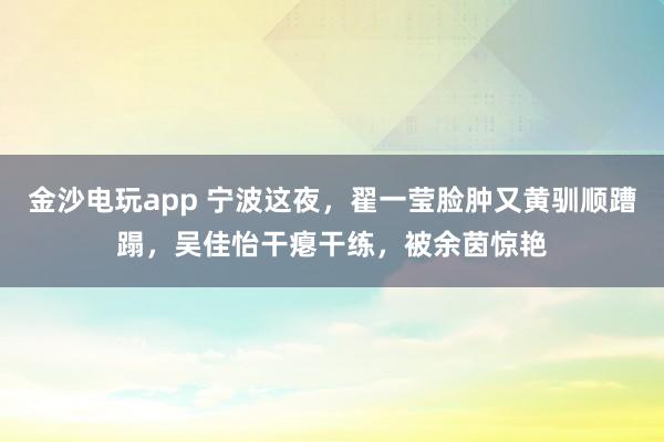 金沙电玩app 宁波这夜，翟一莹脸肿又黄驯顺蹧蹋，吴佳怡干瘪干练，被余茵惊艳