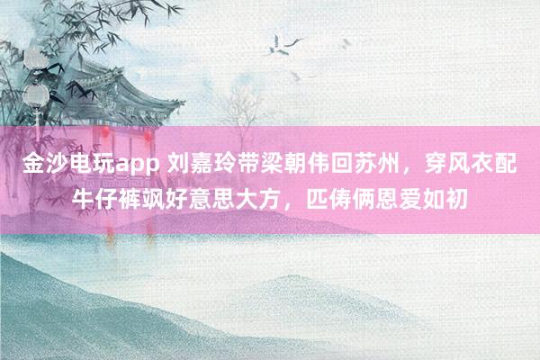 金沙电玩app 刘嘉玲带梁朝伟回苏州，穿风衣配牛仔裤飒好意思大方，匹俦俩恩爱如初