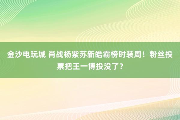 金沙电玩城 肖战杨紫苏新皓霸榜时装周！粉丝投票把王一博投没了？