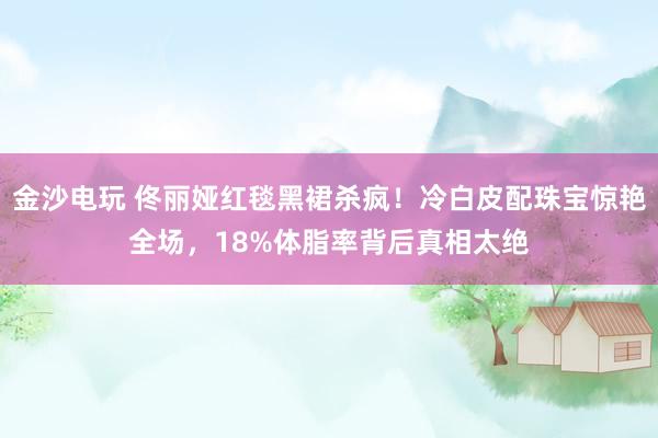 金沙电玩 佟丽娅红毯黑裙杀疯！冷白皮配珠宝惊艳全场，18%体脂率背后真相太绝