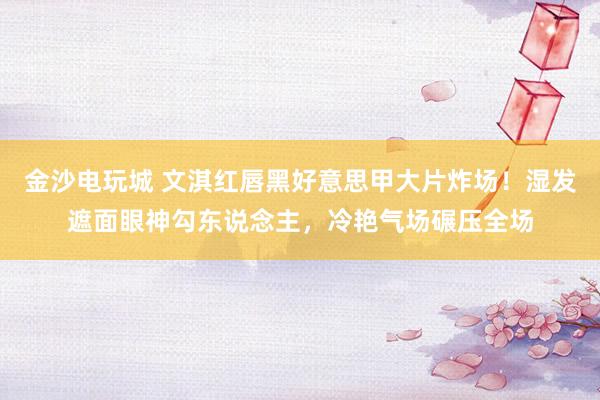 金沙电玩城 文淇红唇黑好意思甲大片炸场！湿发遮面眼神勾东说念主，冷艳气场碾压全场