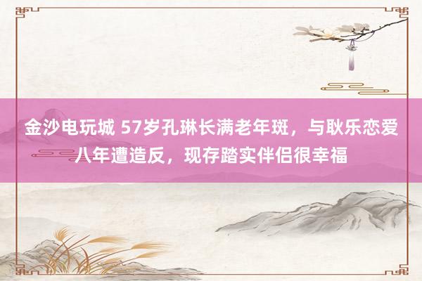 金沙电玩城 57岁孔琳长满老年斑，与耿乐恋爱八年遭造反，现存踏实伴侣很幸福