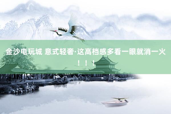 金沙电玩城 意式轻奢·这高档感多看一眼就消一火！！！