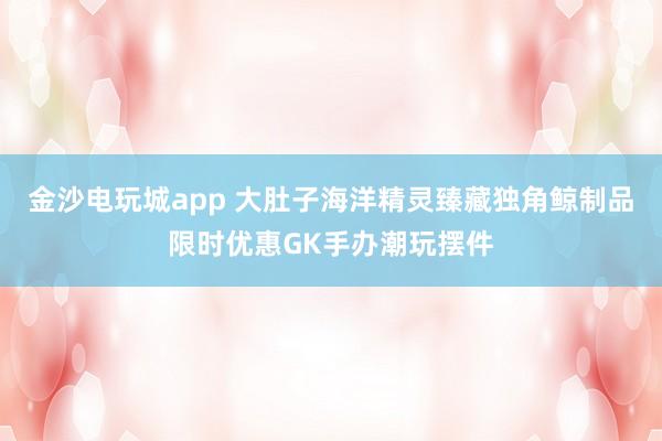 金沙电玩城app 大肚子海洋精灵臻藏独角鲸制品限时优惠GK手办潮玩摆件