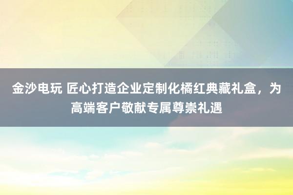 金沙电玩 匠心打造企业定制化橘红典藏礼盒，为高端客户敬献专属尊崇礼遇