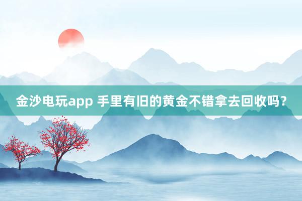 金沙电玩app 手里有旧的黄金不错拿去回收吗？