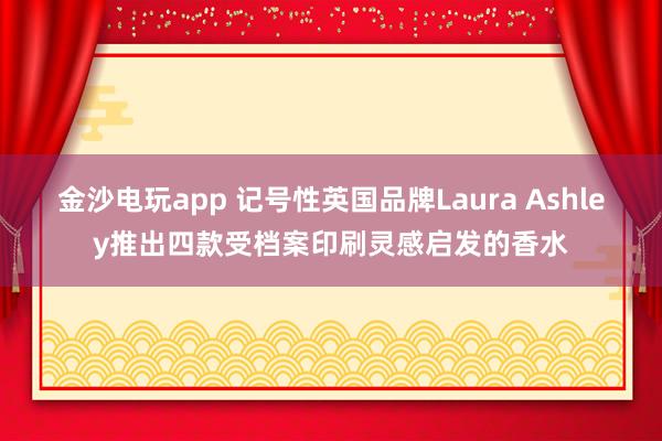 金沙电玩app 记号性英国品牌Laura Ashley推出四款受档案印刷灵感启发的香水