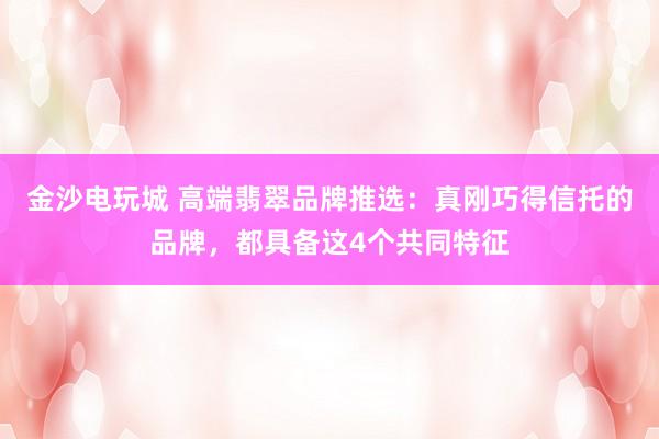 金沙电玩城 高端翡翠品牌推选：真刚巧得信托的品牌，都具备这4个共同特征