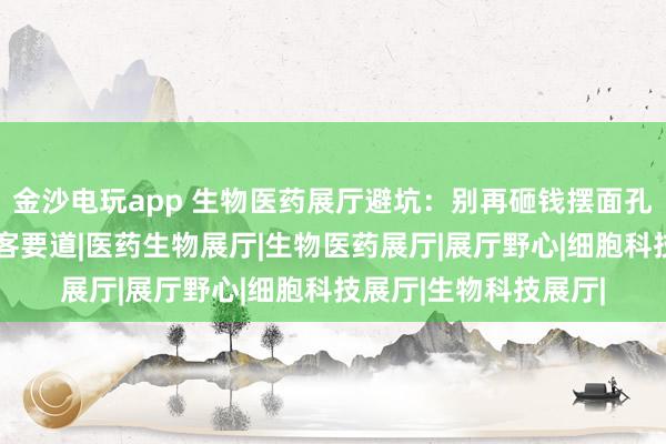 金沙电玩app 生物医药展厅避坑：别再砸钱摆面孔，“体验感”才是获客要道|医药生物展厅|生物医药展厅|展厅野心|细胞科技展厅|生物科技展厅|