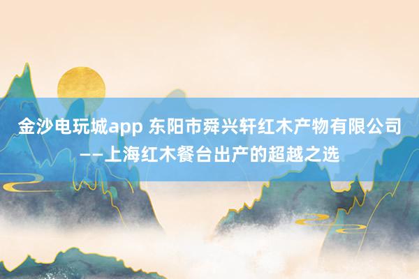 金沙电玩城app 东阳市舜兴轩红木产物有限公司——上海红木餐台出产的超越之选