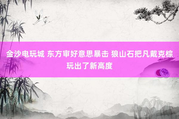 金沙电玩城 东方审好意思暴击 狼山石把凡戴克棕玩出了新高度
