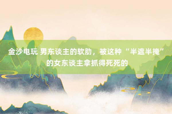 金沙电玩 男东谈主的软肋，被这种 “半遮半掩” 的女东谈主拿抓得死死的