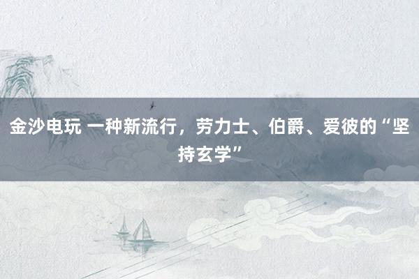 金沙电玩 一种新流行，劳力士、伯爵、爱彼的“坚持玄学”